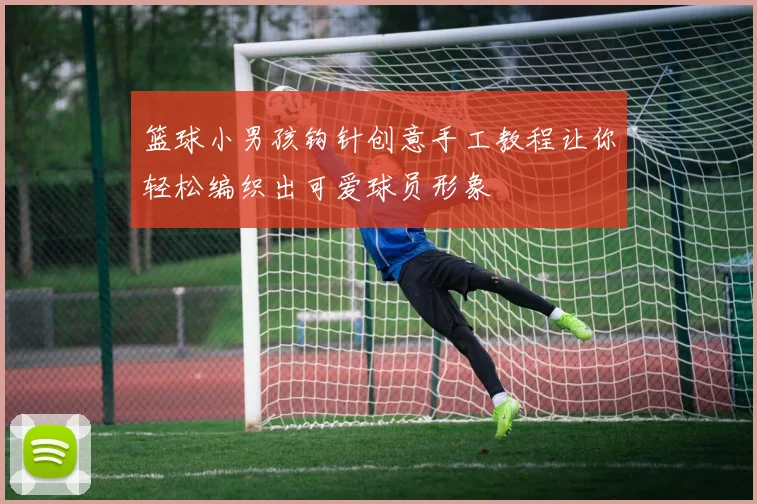 篮球小男孩钩针创意手工教程让你轻松编织出可爱球员形象