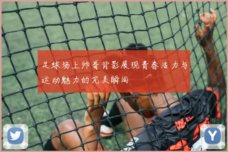 足球场上帅哥背影展现青春活力与运动魅力的完美瞬间