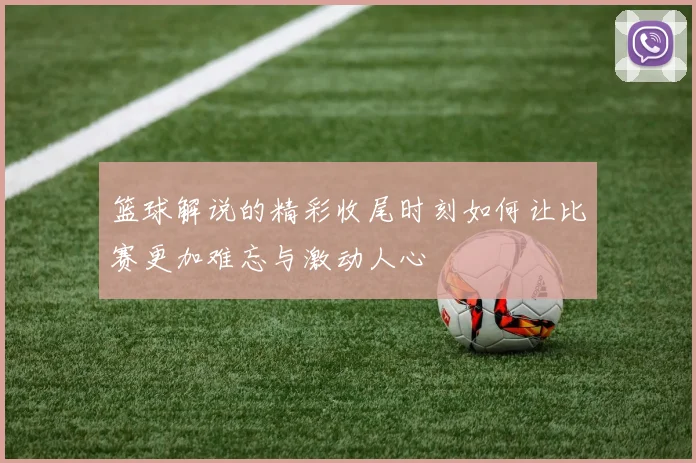 篮球解说的精彩收尾时刻如何让比赛更加难忘与激动人心