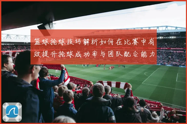 篮球抢球技巧解析如何在比赛中有效提升抢球成功率与团队配合能力