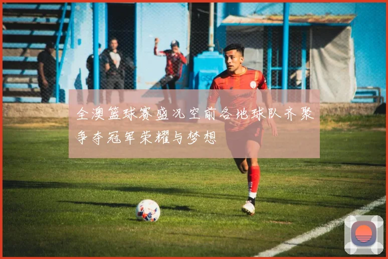 全澳篮球赛盛况空前各地球队齐聚争夺冠军荣耀与梦想